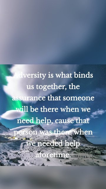 Adversity is what binds us together, the assurance that someone will be there when we need help, cause that person was there when we needed help aforetime.